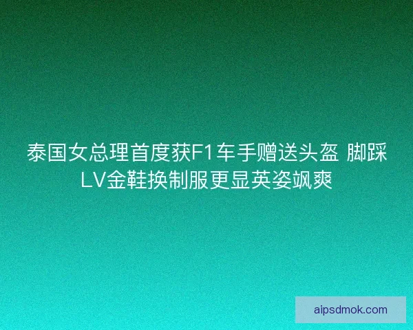 泰国女总理首度获F1车手赠送头盔 脚踩LV金鞋换制服更显英姿飒爽