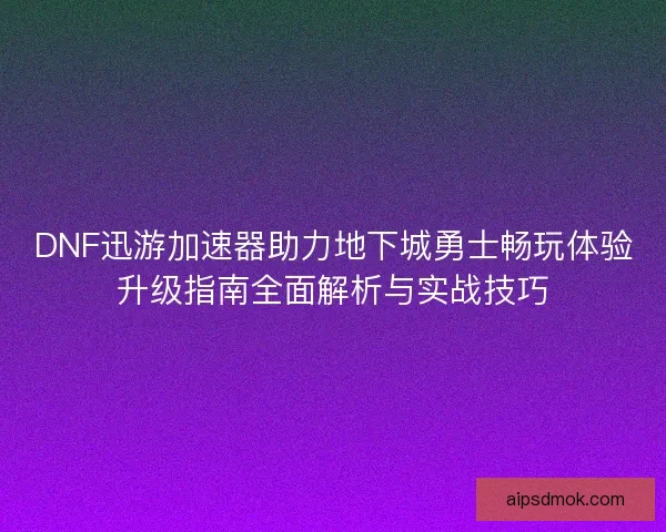 DNF迅游加速器助力地下城勇士畅玩体验升级指南全面解析与实战技巧
