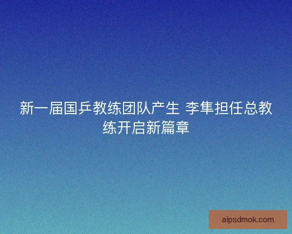 新一届国乒教练团队产生 李隼担任总教练开启新篇章